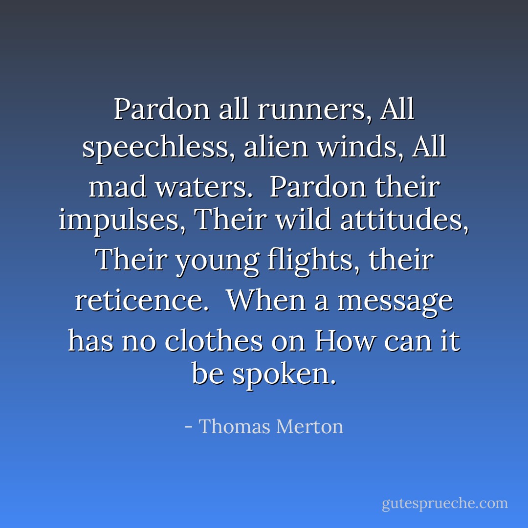 Pardon all runners,<br />All speechless, alien winds,<br />All mad waters.<br /><br />Pardon their impulses,<br />Their wild attitudes,<br />Their young flights, their reticence.<br /><br />When a message has no clothes on<br />How can it be spoken. - Thomas Merton