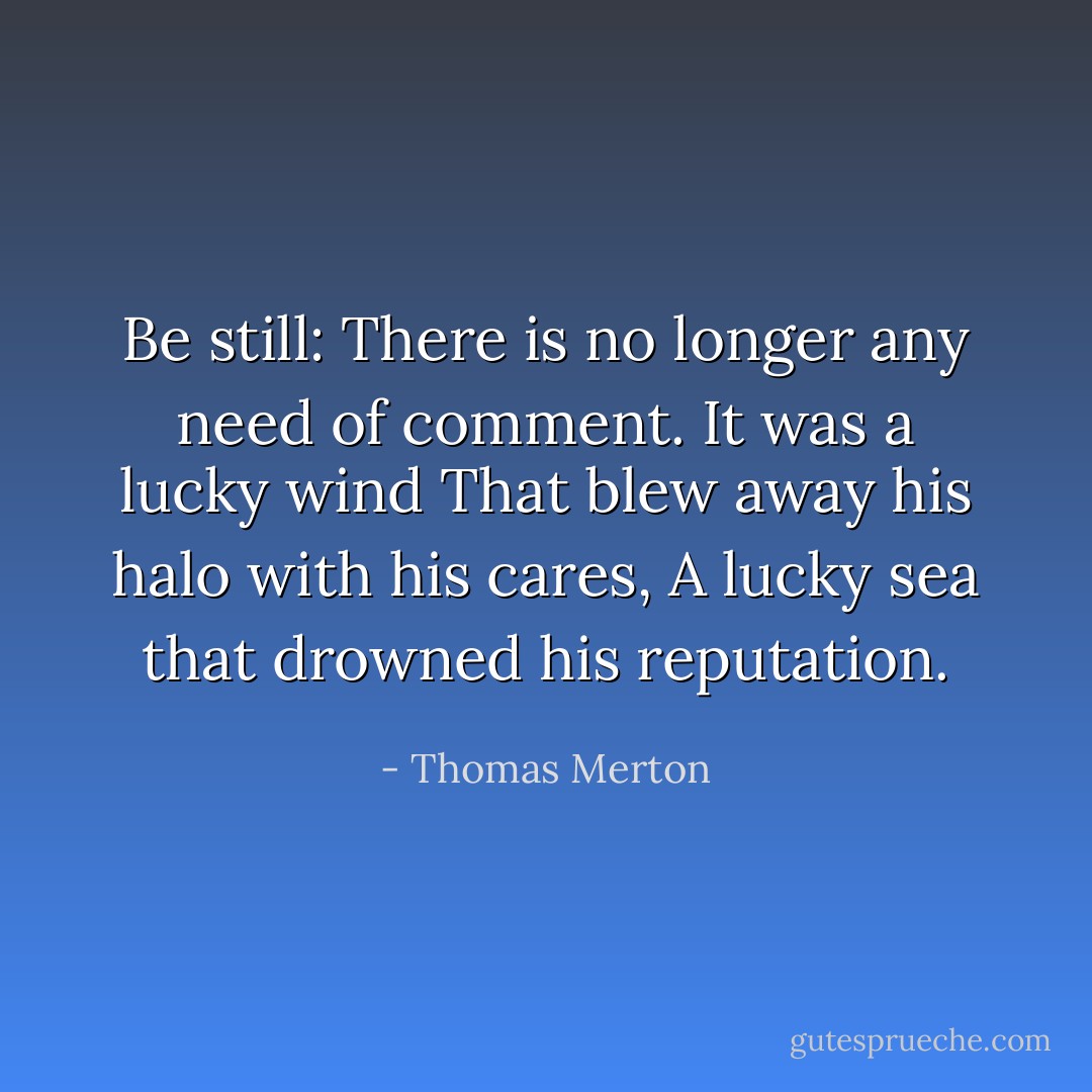 Be still:<br />There is no longer any need of comment.<br />It was a lucky wind<br />That blew away his halo with his cares,<br />A lucky sea that drowned his reputation. - Thomas Merton