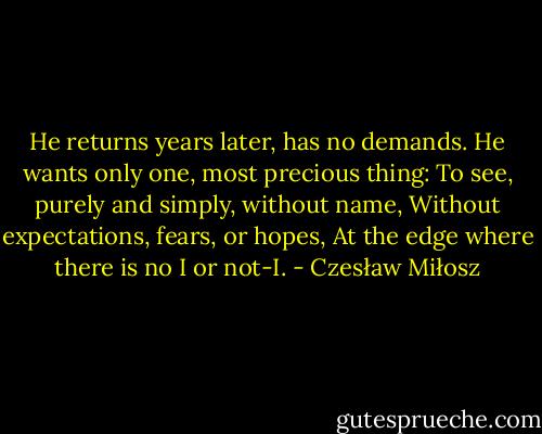 He returns years later, has no demands.<br />He wants only one, most precious thing:<br />To see, purely and simply, without name,<br />Without expectations, fears, or hopes,<br />At the edge where there is no I or not-I. - Czesław Miłosz