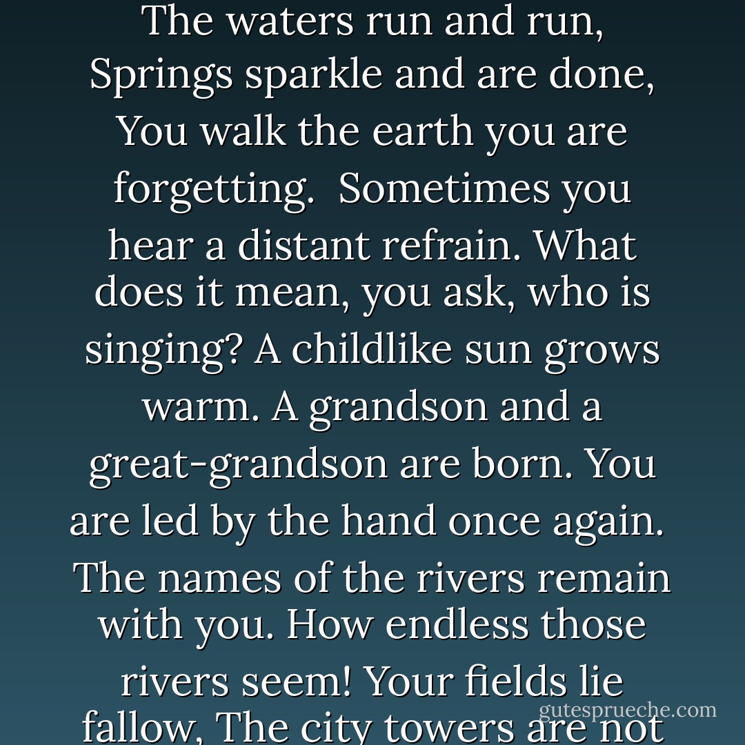 Forget the suffering<br />You caused others.<br />Forget the suffering<br />Others caused you.<br />The waters run and run,<br />Springs sparkle and are done,<br />You walk the earth you are forgetting.<br /><br />Sometimes you hear a distant refrain.<br />What does it mean, you ask, who is singing?<br />A childlike sun grows warm.<br />A grandson and a great-grandson are born.<br />You are led by the hand once again.<br /><br />The names of the rivers remain with you.<br />How endless those rivers seem!<br />Your fields lie fallow,<br />The city towers are not as they were.<br />You stand at the threshold mute. - Czesław Miłosz