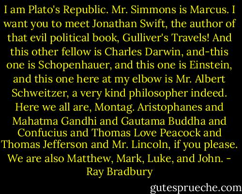 I am Plato's Republic. Mr. Simmons is Marcus. I want you to meet Jonathan Swift, the author of that evil political book, Gulliver's Travels! And this other fellow is Charles Darwin, and-this one is Schopenhauer, and this one is Einstein, and this one here at my elbow is Mr. Albert Schweitzer, a very kind philosopher indeed. Here we all are, Montag. Aristophanes and Mahatma Gandhi and Gautama Buddha and Confucius and Thomas Love Peacock and Thomas Jefferson and Mr. Lincoln, if you please. We are also Matthew, Mark, Luke, and John. - Ray Bradbury