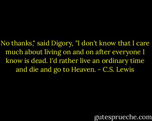 No thanks," said Digory, "I don't know that I care much about living on and on after everyone I know is dead. I'd rather live an ordinary time and die and go to Heaven. - C.S. Lewis