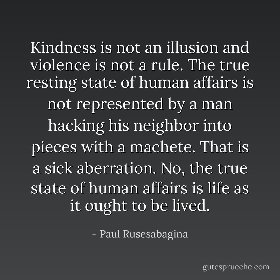 Kindness is not an illusion and violence is not a rule. The true resting state of human affairs is not represented by a man hacking his neighbor into pieces with a machete. That is a sick aberration. No, the true state of human affairs is life as it ought to be lived. - Paul Rusesabagina
