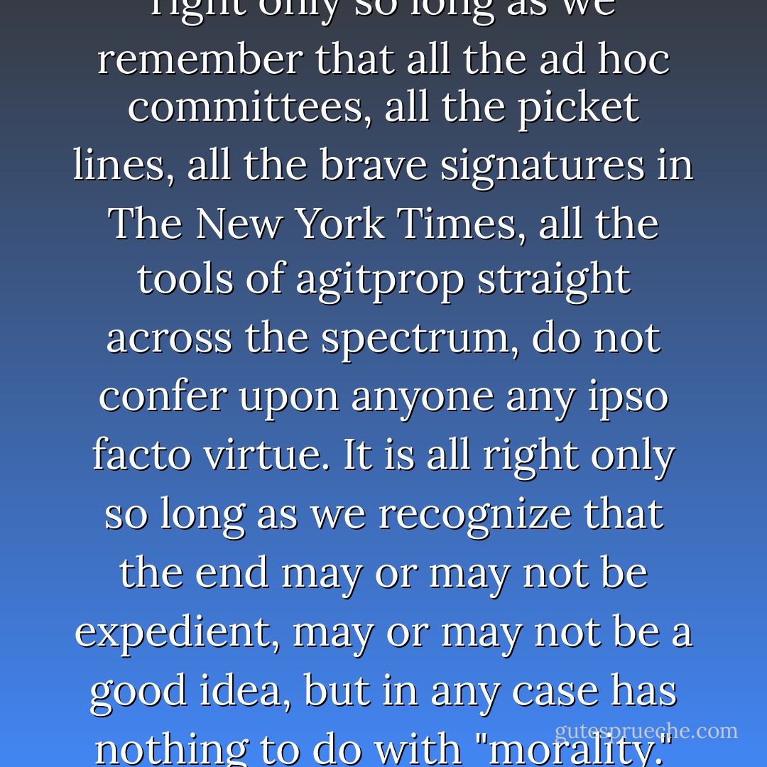 Of course we would all like to "believe" in something, like to assuage our private guilts in public causes, like to lose our tiresome selves; like, perhaps, to transform the white flag of defeat at home into the brave white banner of battle away from home. And of course it is all right to do that; that is how, immemorially, thing have gotten done. But I think it is all right only so long as we do not delude ourselves about what we are doing, and why. It is all right only so long as we remember that all the ad hoc committees, all the picket lines, all the brave signatures in The New York Times, all the tools of agitprop straight across the spectrum, do not confer upon anyone any ipso facto virtue. It is all right only so long as we recognize that the end may or may not be expedient, may or may not be a good idea, but in any case has nothing to do with "morality." Because when we start deceiving ourselves into thinking not that we want something or need something, not that it is a pragmatic necessity for us to have it, but that it is a moral imperative that we have it, then is when we join the fashionable madmen, and then is when the thin whine of hysteria is heard in the land, and then is when we are in bad trouble. And I suspect we are already there. - Joan Didion