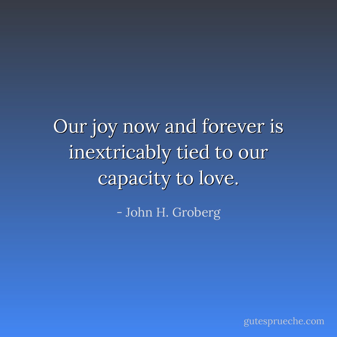 Our joy now and forever is inextricably tied to our capacity to love. - John H. Groberg