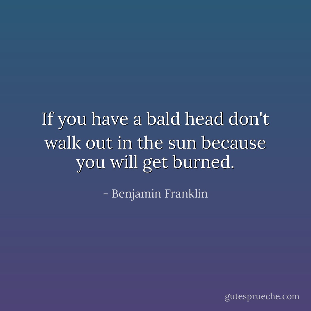 If you have a bald head don't walk out in the sun because you will get burned. - Benjamin Franklin