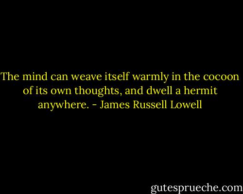 The mind can weave itself warmly in the cocoon of its own thoughts, and dwell a hermit anywhere. - James Russell Lowell