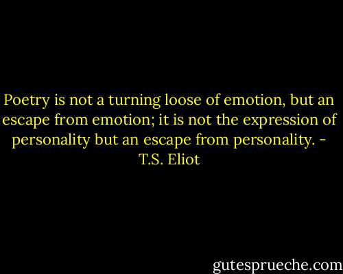 Poetry is not a turning loose of emotion, but an escape from emotion; it is not the expression of personality but an escape from personality. - T.S. Eliot