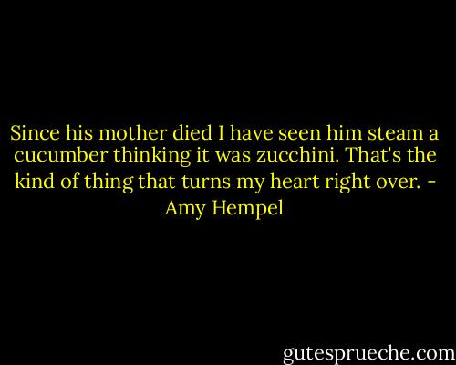 Since his mother died I have seen him steam a cucumber thinking it was zucchini. That's the kind of thing that turns my heart right over. - Amy Hempel