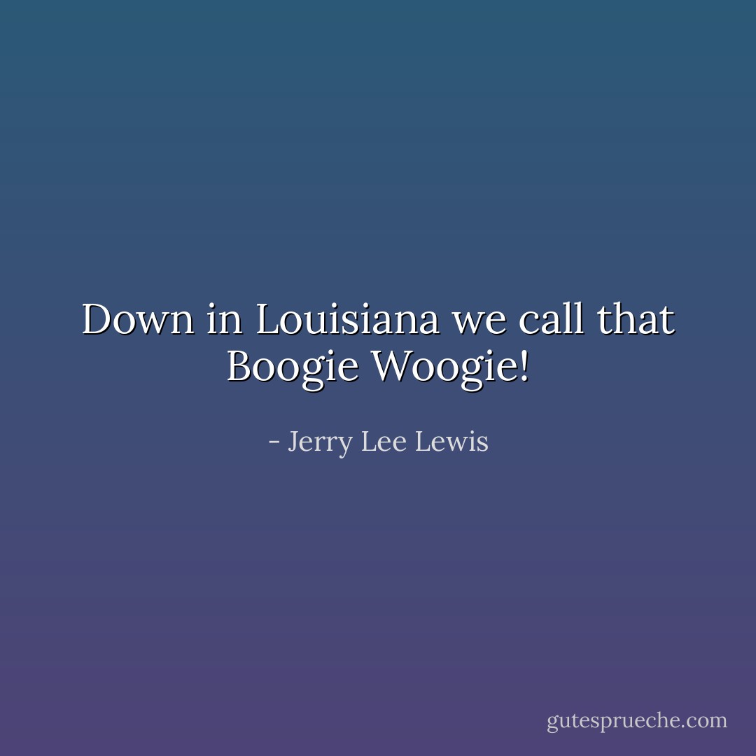 Down in Louisiana we call that Boogie Woogie! - Jerry Lee Lewis
