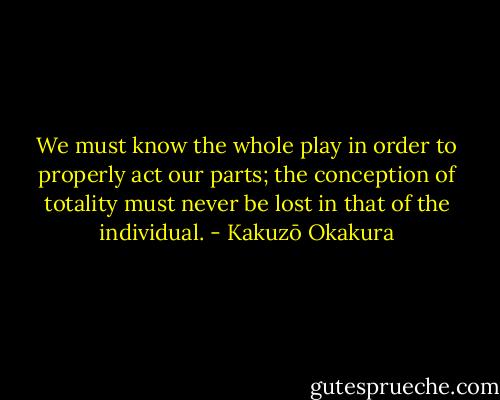 We must know the whole play in order to properly act our parts; the conception of totality must never be lost in that of the individual. - Kakuzō Okakura