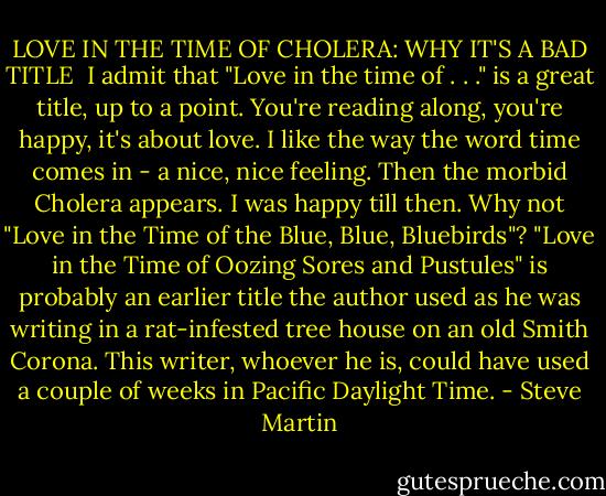 LOVE IN THE TIME OF CHOLERA: WHY IT'S A BAD TITLE<br /><br />I admit that "Love in the time of . . ." is a great title, up to a point. You're reading along, you're happy, it's about love. I like the way the word time comes in - a nice, nice feeling. Then the morbid Cholera appears. I was happy till then. Why not "Love in the Time of the Blue, Blue, Bluebirds"? "Love in the Time of Oozing Sores and Pustules" is probably an earlier title the author used as he was writing in a rat-infested tree house on an old Smith Corona. This writer, whoever he is, could have used a couple of weeks in Pacific Daylight Time. - Steve Martin