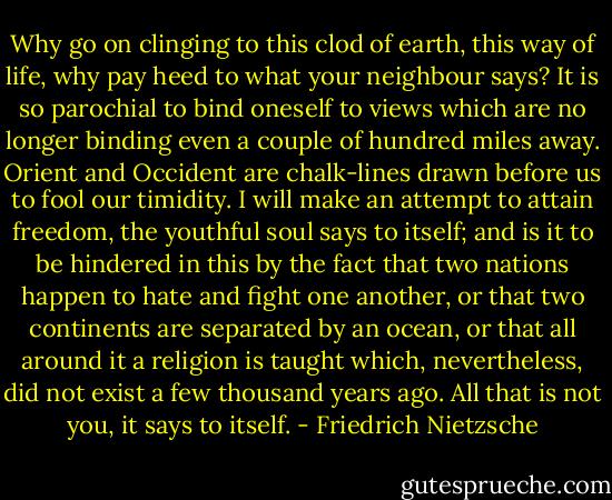 Why go on clinging to this clod of earth, this way of life, why pay heed to what your neighbour says? It is so parochial to bind oneself to views which are no longer binding even a couple of hundred miles away. Orient and Occident are chalk-lines drawn before us to fool our timidity. I will make an attempt to attain freedom, the youthful soul says to itself; and is it to be hindered in this by the fact that two nations happen to hate and fight one another, or that two continents are separated by an ocean, or that all around it a religion is taught which, nevertheless, did not exist a few thousand years ago. All that is not you, it says to itself. - Friedrich Nietzsche