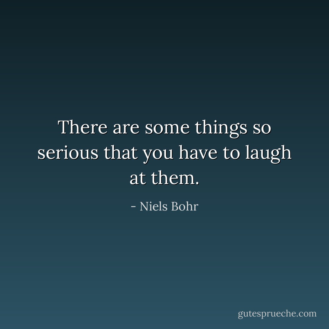 There are some things so serious that you have to laugh at them. - Niels Bohr