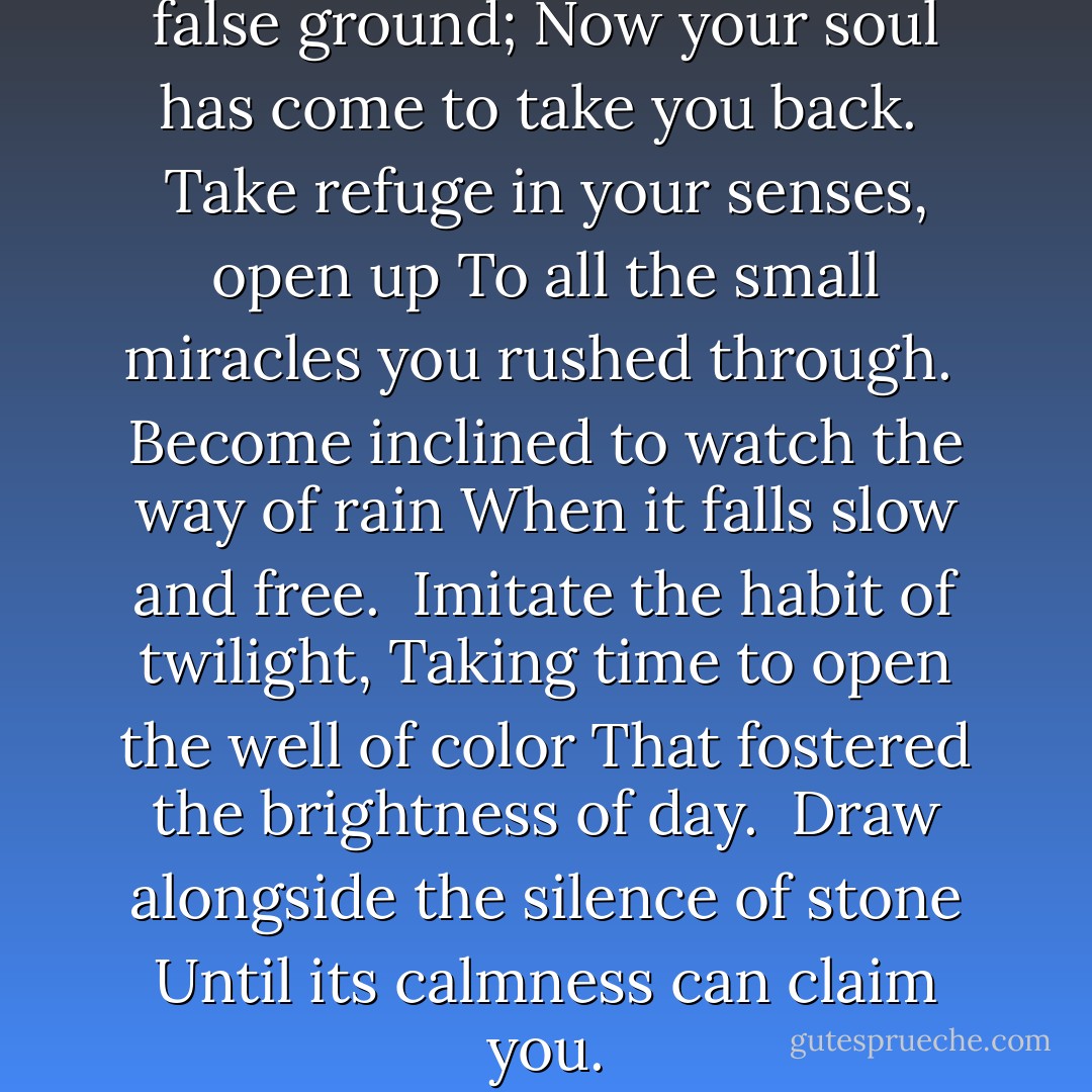 You have traveled too fast over false ground;<br />Now your soul has come to take you back.<br /><br />Take refuge in your senses, open up<br />To all the small miracles you rushed through.<br /><br />Become inclined to watch the way of rain<br />When it falls slow and free.<br /><br />Imitate the habit of twilight,<br />Taking time to open the well of color<br />That fostered the brightness of day.<br /><br />Draw alongside the silence of stone<br />Until its calmness can claim you. - John O'Donohue