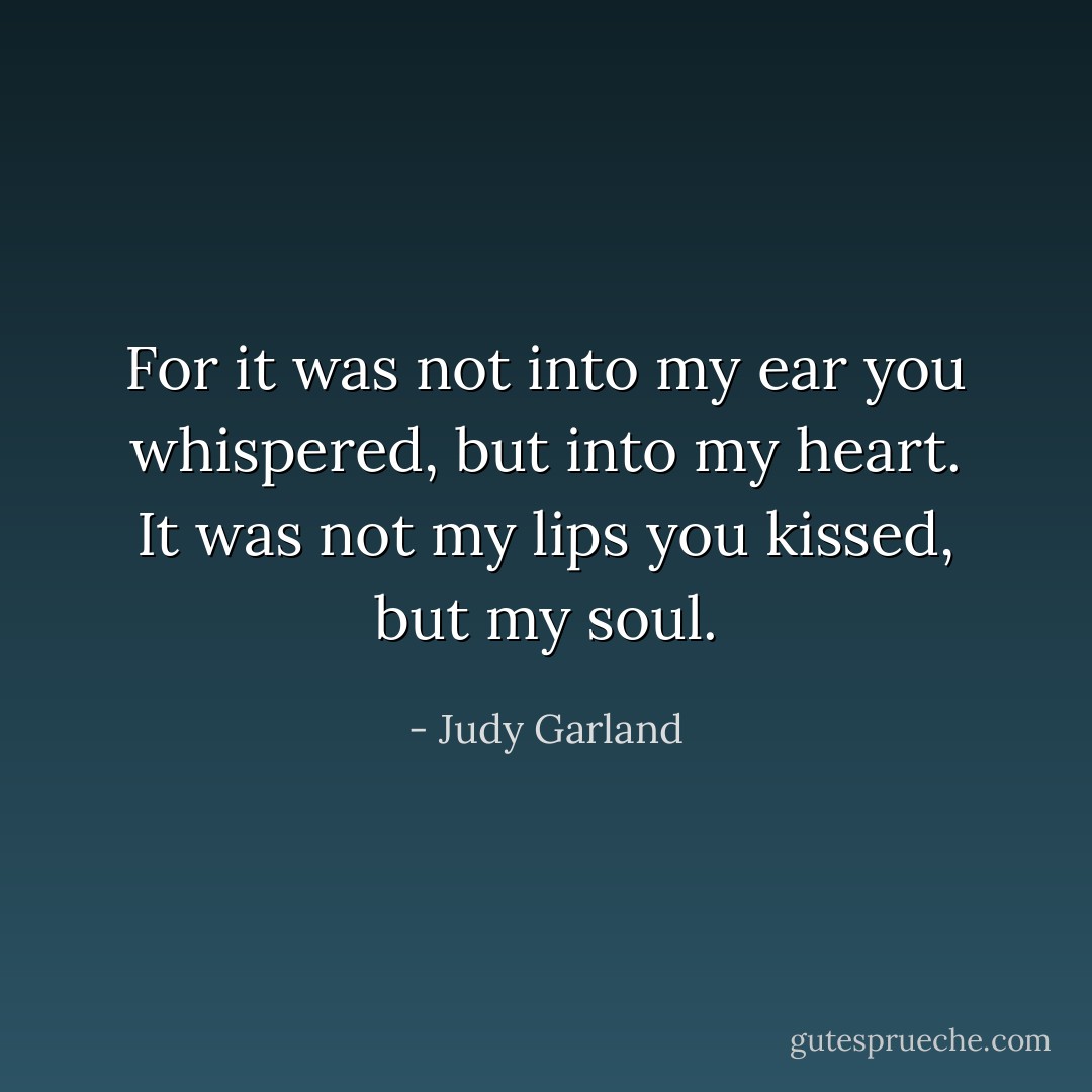 For it was not into my ear you whispered, but into my heart. It was not my lips you kissed, but my soul. - Judy Garland