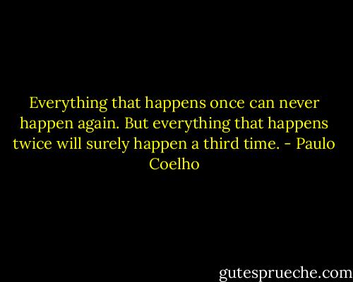 Everything that happens once can never happen again. But everything that happens twice will surely happen a third time. - Paulo Coelho