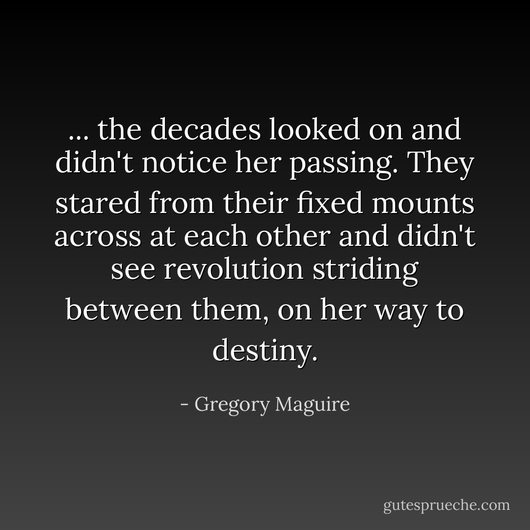 ... the decades looked on and didn't notice her passing. They stared from their fixed mounts across at each other and didn't see revolution striding between them, on her way to destiny. - Gregory Maguire