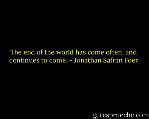 The end of the world has come often, and continues to come. - Jonathan Safran Foer