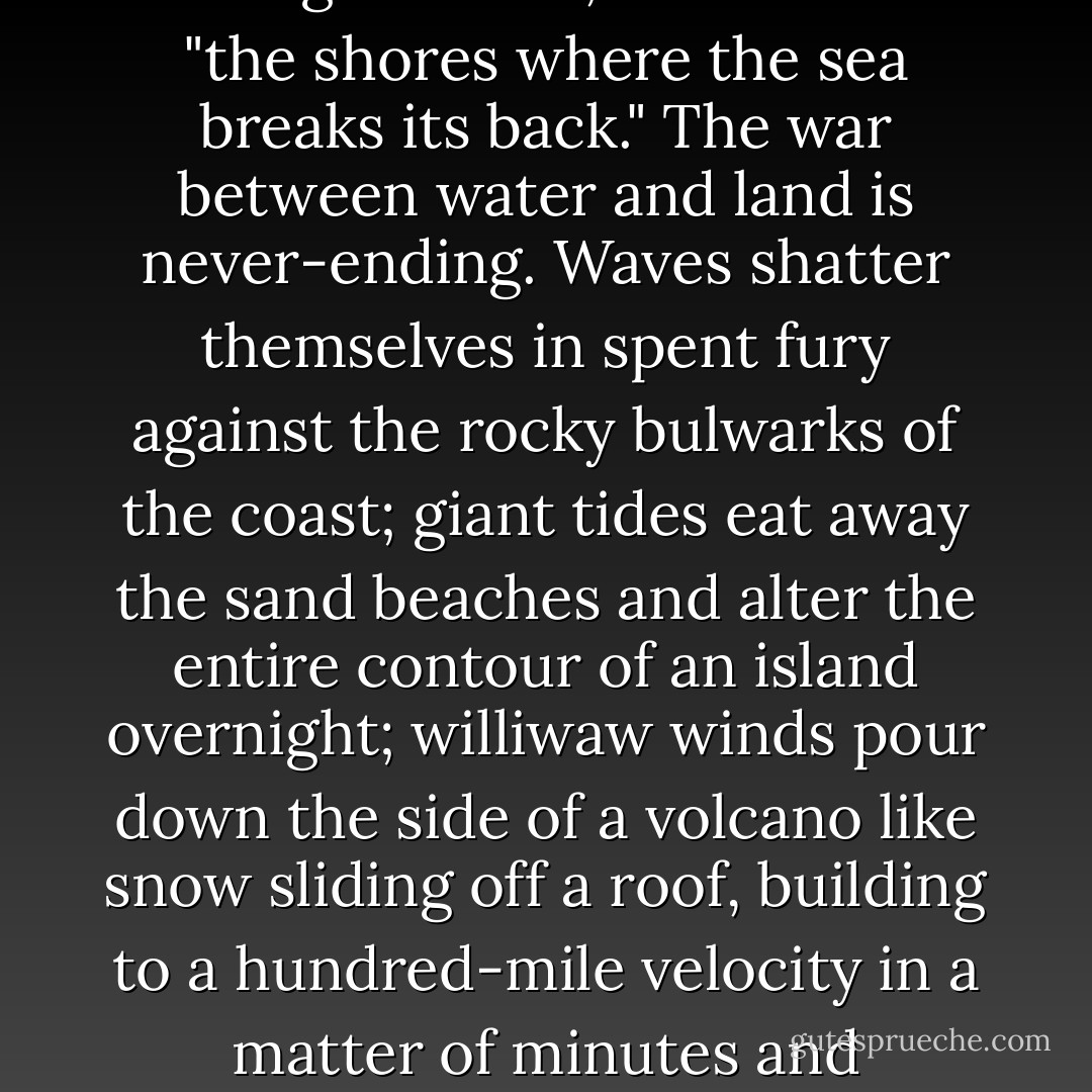 The name Alaska is probably an abbreviation of Unalaska, derived from the original Aleut word agunalaksh, which means "the shores where the sea breaks its back." The war between water and land is never-ending. Waves shatter themselves in spent fury against the rocky bulwarks of the coast; giant tides eat away the sand beaches and alter the entire contour of an island overnight; williwaw winds pour down the side of a volcano like snow sliding off a roof, building to a hundred-mile velocity in a matter of minutes and churning the ocean into a maelstrom where the stoutest vessels founder. - Corey Ford