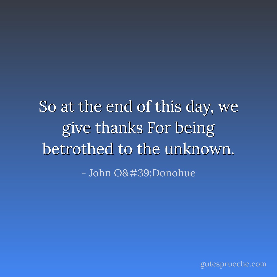 So at the end of this day, we give thanks<br />For being betrothed to the unknown. - John O'Donohue