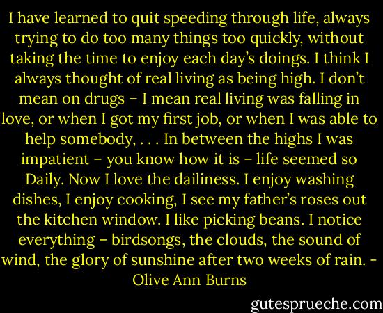I have learned to quit speeding through life, always trying to do too many things too quickly, without taking the time to enjoy each day’s doings. I think I always thought of real living as being high. I don’t mean on drugs – I mean real living was falling in love, or when I got my first job, or when I was able to help somebody, . . . In between the highs I was impatient – you know how it is – life seemed so Daily. Now I love the dailiness. I enjoy washing dishes, I enjoy cooking, I see my father’s roses out the kitchen window. I like picking beans. I notice everything – birdsongs, the clouds, the sound of wind, the glory of sunshine after two weeks of rain. - Olive Ann Burns