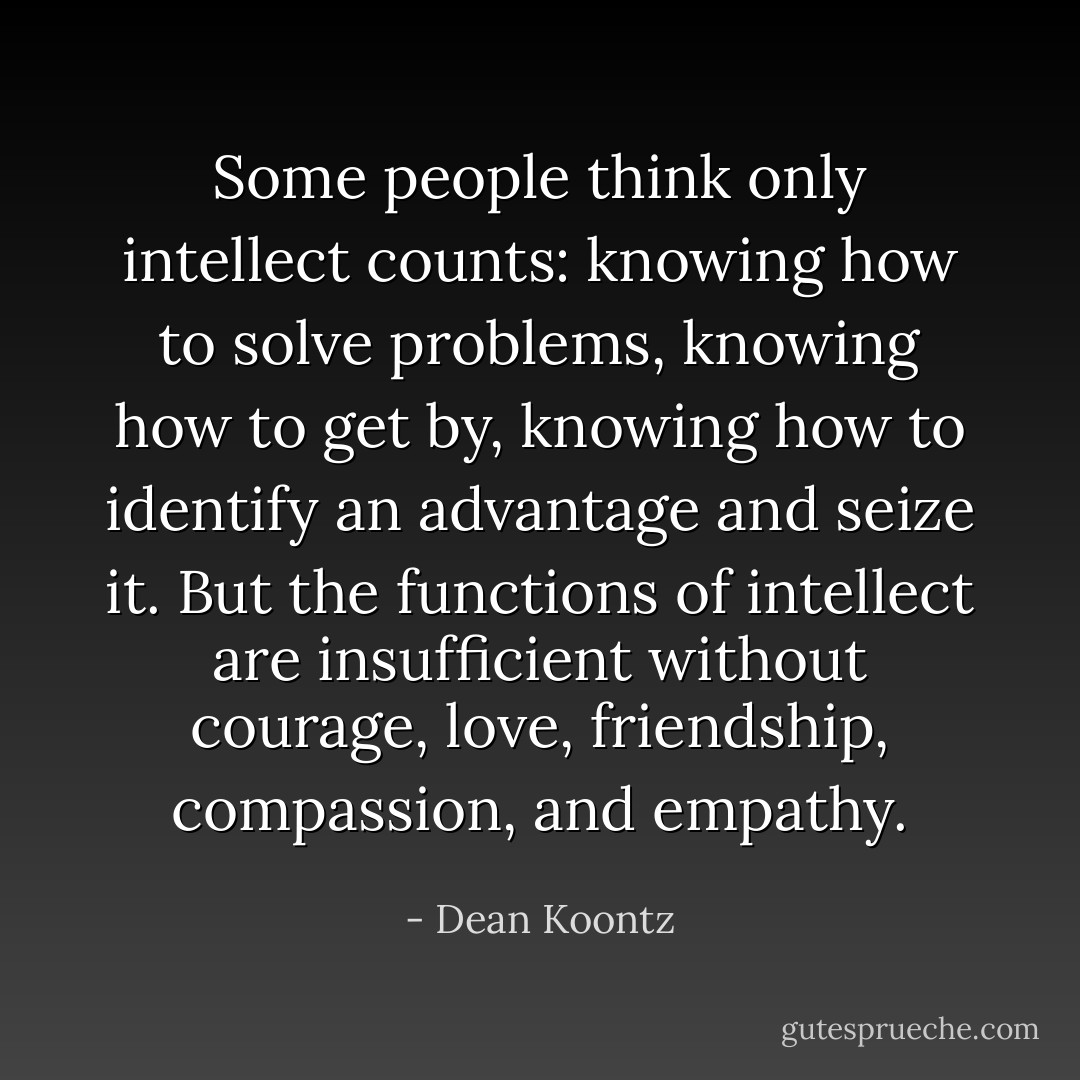 Some people think only intellect counts: knowing how to solve problems, knowing how to get by, knowing how to identify an advantage and seize it. But the functions of intellect are insufficient without courage, love, friendship, compassion, and empathy. - Dean Koontz