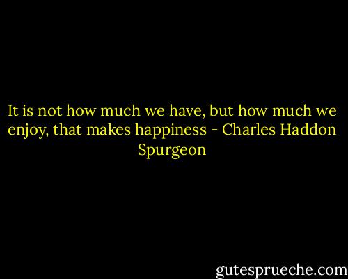It is not how much we have, but how much we enjoy, that makes happiness - Charles Haddon Spurgeon