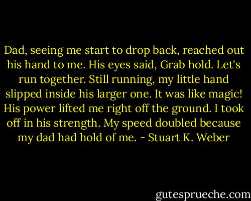 Dad, seeing me start to drop back, reached out his hand to me. His eyes said, Grab hold. Let's run together. Still running, my little hand slipped inside his larger one. It was like magic! His power lifted me right off the ground. I took off in his strength. My speed doubled because my dad had hold of me. - Stuart K. Weber