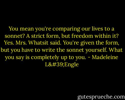 You mean you're comparing our lives to a sonnet? A strict form, but freedom within it? Yes. Mrs. Whatsit said. You're given the form, but you have to write the sonnet yourself. What you say is completely up to you. - Madeleine L'Engle