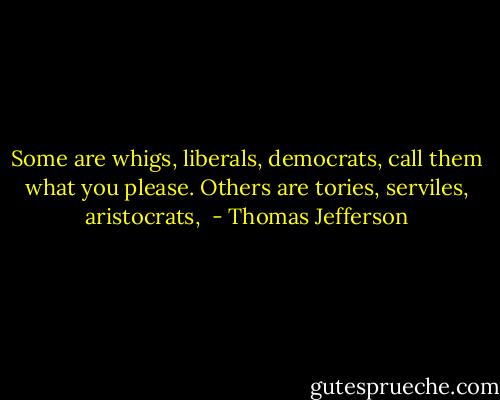 Some are whigs, liberals, democrats, call them what you please. Others are tories, serviles, aristocrats,  - Thomas Jefferson