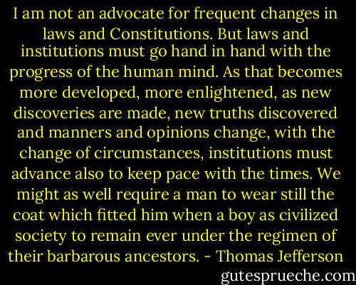 I am not an advocate for frequent changes in laws and Constitutions. But laws and institutions must go hand in hand with the progress of the human mind. As that becomes more developed, more enlightened, as new discoveries are made, new truths discovered and manners and opinions change, with the change of circumstances, institutions must advance also to keep pace with the times. We might as well require a man to wear still the coat which fitted him when a boy as civilized society to remain ever under the regimen of their barbarous ancestors. - Thomas Jefferson