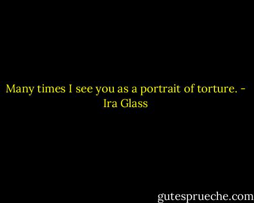 Many times I see you as a portrait of torture. - Ira Glass