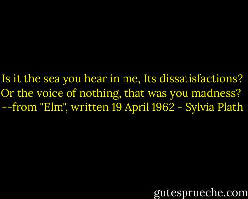 Is it the sea you hear in me,<br />Its dissatisfactions?<br />Or the voice of nothing, that was you madness?<br /><br />--from "Elm", written 19 April 1962 - Sylvia Plath