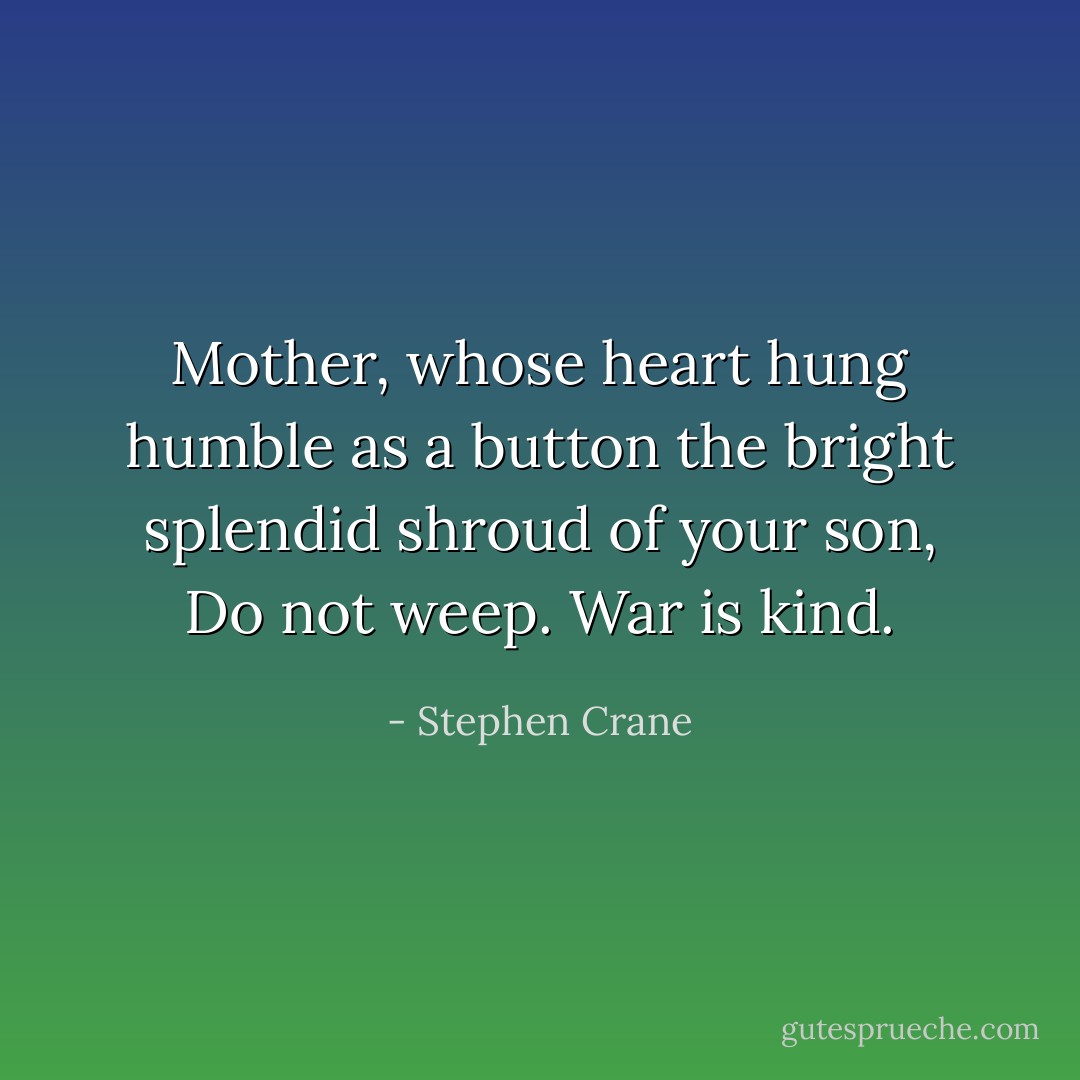 Mother, whose heart hung humble as a button the bright splendid shroud of your son,<br />Do not weep.<br />War is kind. - Stephen Crane