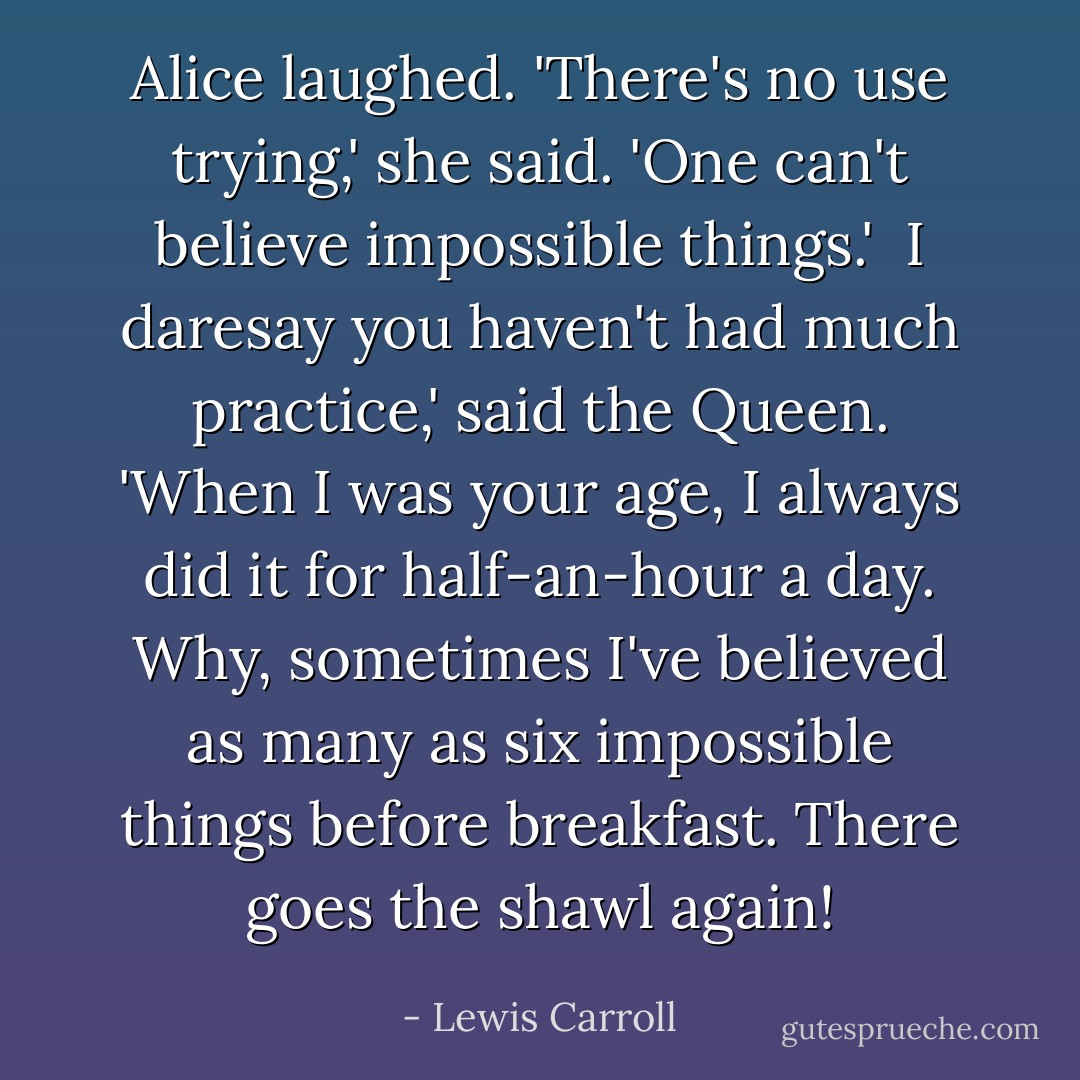 Alice laughed. 'There's no use trying,' she said. 'One can't believe impossible things.'<br /><br />I daresay you haven't had much practice,' said the Queen. 'When I was your age, I always did it for half-an-hour a day. Why, sometimes I've believed as many as six impossible things before breakfast. There goes the shawl again! - Lewis Carroll