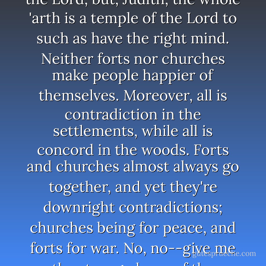 Then as to churches, they are good, I suppose, else wouldn't good men uphold' em. But they are not altogether necessary. They call 'em the temples of the Lord; but, Judith, the whole 'arth is a temple of the Lord to such as have the right mind. Neither forts nor churches make people happier of themselves. Moreover, all is contradiction in the settlements, while all is concord in the woods. Forts and churches almost always go together, and yet they're downright contradictions; churches being for peace, and forts for war. No, no--give me the strong places of the wilderness, which is the trees, and the churches, too, which are arbors raised by the hand of nature. - James Fenimore Cooper