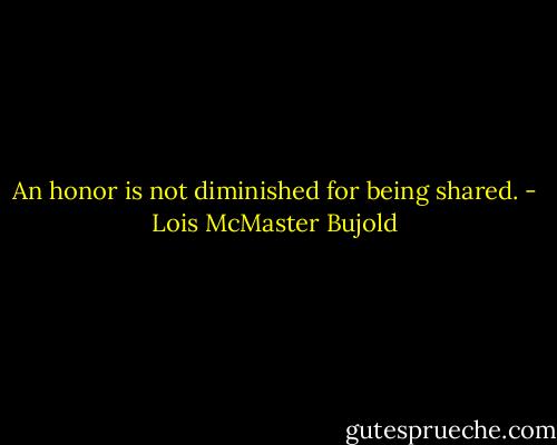 An honor is not diminished for being shared. - Lois McMaster Bujold