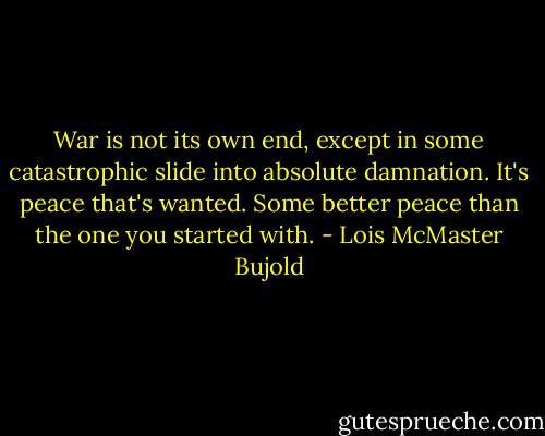 War is not its own end, except in some catastrophic slide into absolute damnation. It's peace that's wanted. Some better peace than the one you started with. - Lois McMaster Bujold