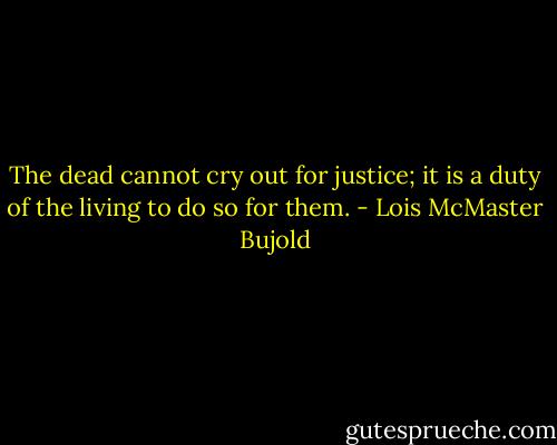 The dead cannot cry out for justice; it is a duty of the living to do so for them. - Lois McMaster Bujold