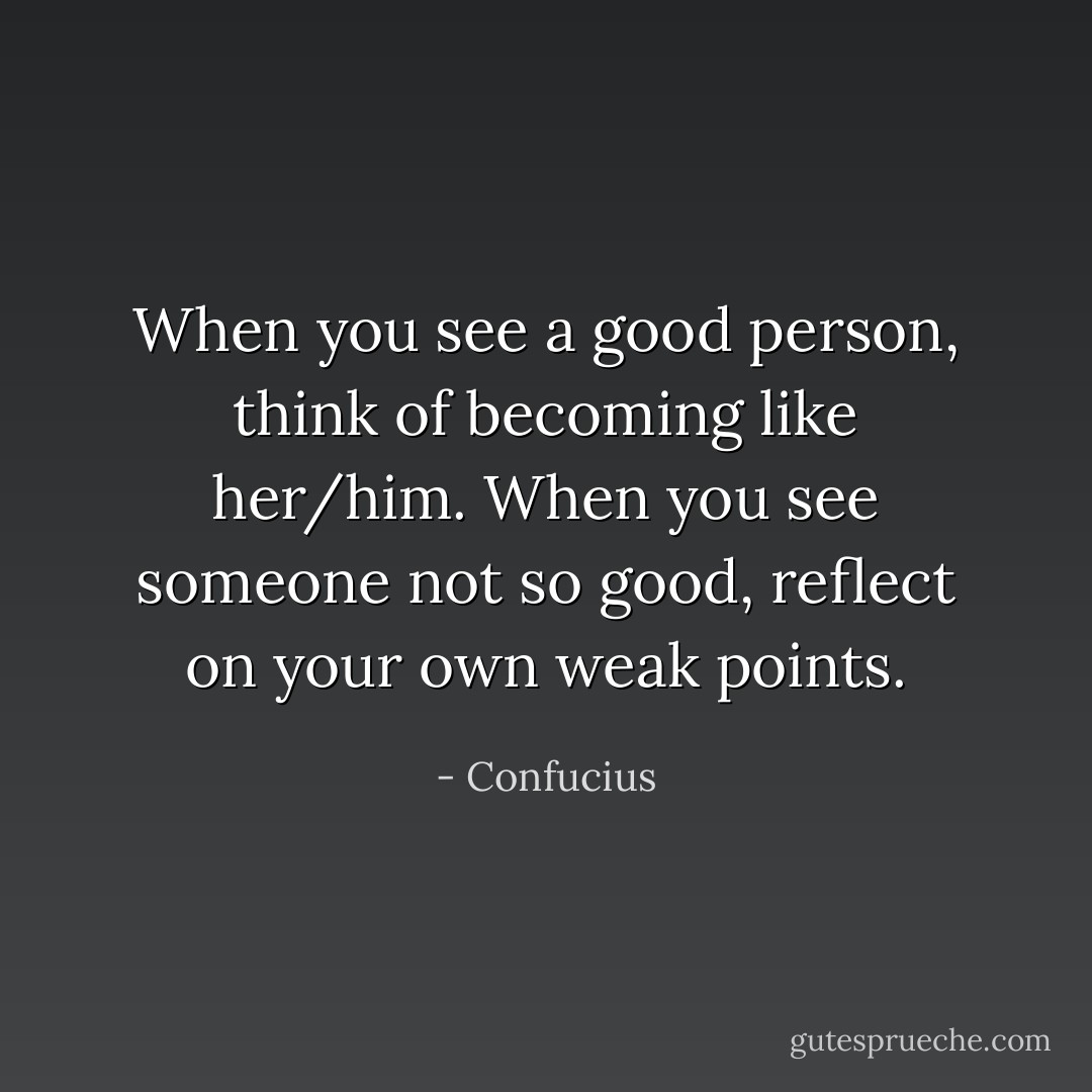When you see a good person, think of becoming like her/him. When you see someone not so good, reflect on your own weak points. - Confucius