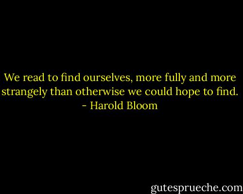 We read to find ourselves, more fully and more strangely than otherwise we could hope to find. - Harold Bloom