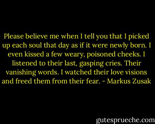 Please believe me when I tell you that I picked up each soul that day as if it were newly born. I even kissed a few weary, poisoned cheeks. I listened to their last, gasping cries. Their vanishing words. I watched their love visions and freed them from their fear. - Markus Zusak