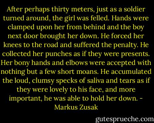 After perhaps thirty meters, just as a soldier turned around, the girl was felled. Hands were clamped upon her from behind and the boy next door brought her down. He forced her knees to the road and suffered the penalty. He collected her punches as if they were presents. Her bony hands and elbows were accepted with nothing but a few short moans. He accumulated the loud, clumsy specks of saliva and tears as if they were lovely to his face, and more important, he was able to hold her down. - Markus Zusak