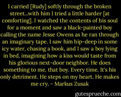 I carried [Rudy] softly through the broken street...with him I tried a little harder [at comforting]. I watched the contents of his soul for a moment and saw a black-painted boy calling the name Jesse Owens as he ran through an imaginary tape. I saw him hip-deep in some icy water, chasing a book, and I saw a boy lying in bed, imagining how a kiss would taste from his glorious next-door neighbor. He does something to me, that boy. Every time. It's his only detriment. He steps on my heart. He makes me cry. - Markus Zusak