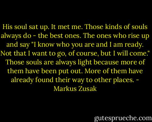 His soul sat up. It met me. Those kinds of souls always do - the best ones. The ones who rise up and say "I know who you are and I am ready. Not that I want to go, of course, but I will come." Those souls are always light because more of them have been put out. More of them have already found their way to other places. - Markus Zusak
