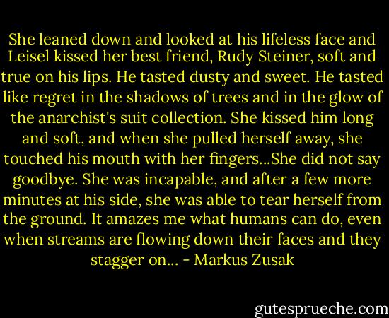 She leaned down and looked at his lifeless face and Leisel kissed her best friend, Rudy Steiner, soft and true on his lips. He tasted dusty and sweet. He tasted like regret in the shadows of trees and in the glow of the anarchist's suit collection. She kissed him long and soft, and when she pulled herself away, she touched his mouth with her fingers...She did not say goodbye. She was incapable, and after a few more minutes at his side, she was able to tear herself from the ground. It amazes me what humans can do, even when streams are flowing down their faces and they stagger on... - Markus Zusak