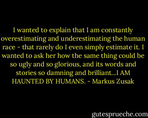 I wanted to explain that I am constantly overestimating and underestimating the human race - that rarely do I even simply estimate it. I wanted to ask her how the same thing could be so ugly and so glorious, and its words and stories so damning and brilliant...I AM HAUNTED BY HUMANS. - Markus Zusak