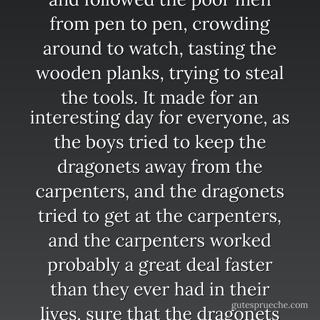 The dragonets found the carpenters to be even more fascinating than the furniture, and followed the poor men from pen to pen, crowding around to watch, tasting the wooden planks, trying to steal the tools. It made for an interesting day for everyone, as the boys tried to keep the dragonets away from the carpenters, and the dragonets tried to get at the carpenters, and the carpenters worked probably a great deal faster than they ever had in their lives, sure that the dragonets would go from tasting the wood to tasting them.  - Mercedes Lackey