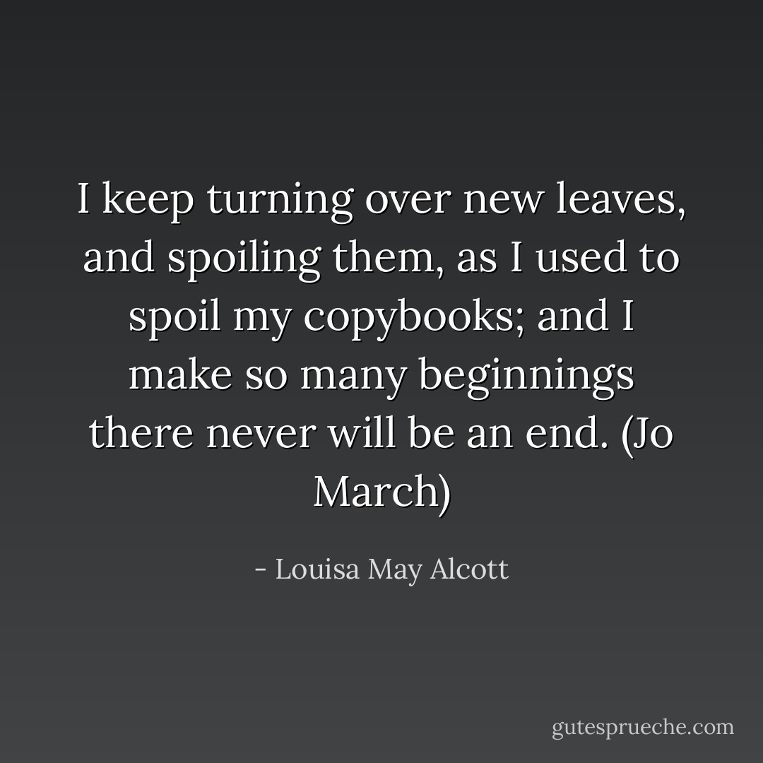 I keep turning over new leaves, and spoiling them, as I used to spoil my copybooks; and I make so many beginnings there never will be an end. (Jo March) - Louisa May Alcott